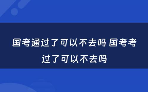 国考通过了可以不去吗 国考考过了可以不去吗