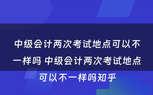 中级会计两次考试地点可以不一样吗 中级会计两次考试地点可以不一样吗知乎