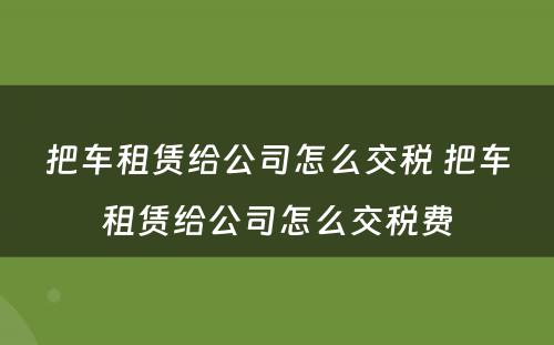 把车租赁给公司怎么交税 把车租赁给公司怎么交税费