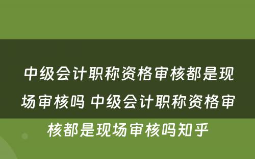 中级会计职称资格审核都是现场审核吗 中级会计职称资格审核都是现场审核吗知乎