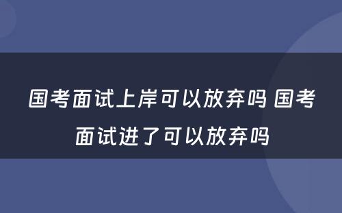 国考面试上岸可以放弃吗 国考面试进了可以放弃吗