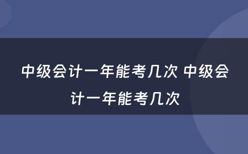 中级会计一年能考几次 中级会计一年能考几次