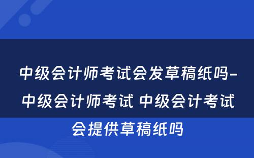 中级会计师考试会发草稿纸吗-中级会计师考试 中级会计考试会提供草稿纸吗