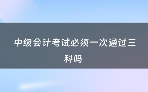 中级会计考试必须一次通过三科吗 