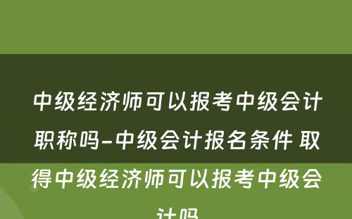 中级经济师可以报考中级会计职称吗-中级会计报名条件 取得中级经济师可以报考中级会计吗