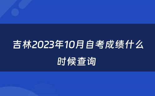 吉林2023年10月自考成绩什么时候查询 