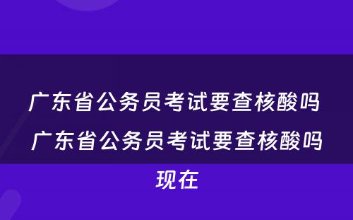 广东省公务员考试要查核酸吗 广东省公务员考试要查核酸吗现在