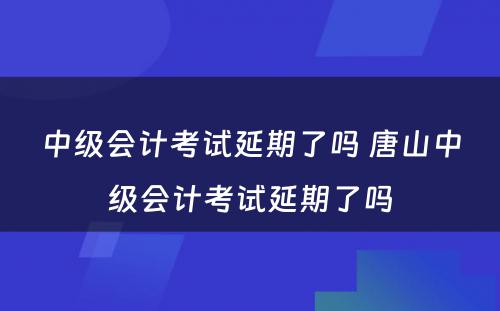 中级会计考试延期了吗 唐山中级会计考试延期了吗