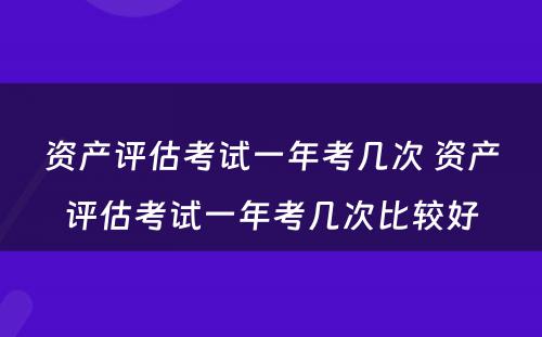 资产评估考试一年考几次 资产评估考试一年考几次比较好