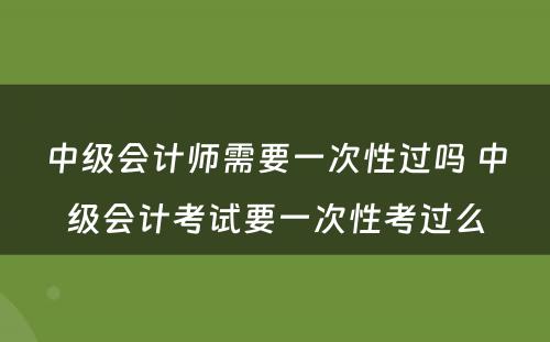 中级会计师需要一次性过吗 中级会计考试要一次性考过么