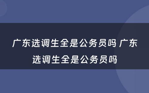 广东选调生全是公务员吗 广东选调生全是公务员吗