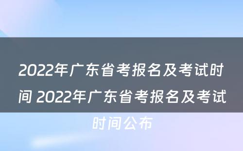 2022年广东省考报名及考试时间 2022年广东省考报名及考试时间公布