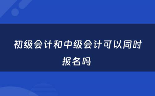 初级会计和中级会计可以同时报名吗 