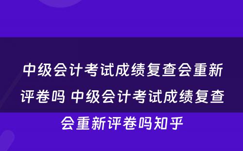 中级会计考试成绩复查会重新评卷吗 中级会计考试成绩复查会重新评卷吗知乎