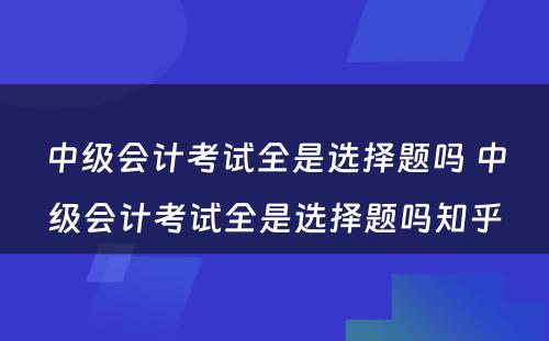 中级会计考试全是选择题吗 中级会计考试全是选择题吗知乎