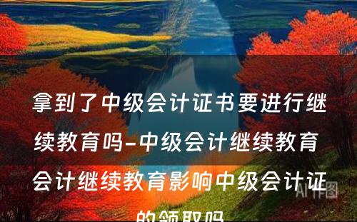 拿到了中级会计证书要进行继续教育吗-中级会计继续教育 会计继续教育影响中级会计证的领取吗