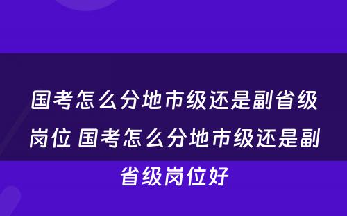 国考怎么分地市级还是副省级岗位 国考怎么分地市级还是副省级岗位好