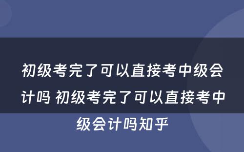 初级考完了可以直接考中级会计吗 初级考完了可以直接考中级会计吗知乎