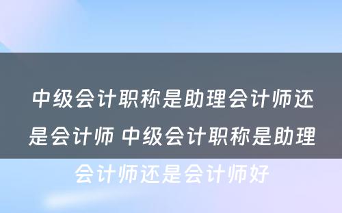 中级会计职称是助理会计师还是会计师 中级会计职称是助理会计师还是会计师好