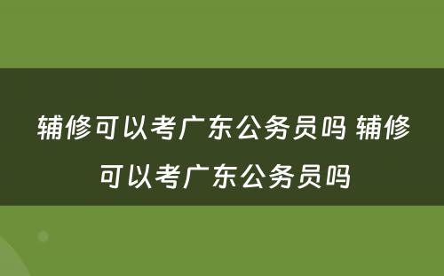 辅修可以考广东公务员吗 辅修可以考广东公务员吗