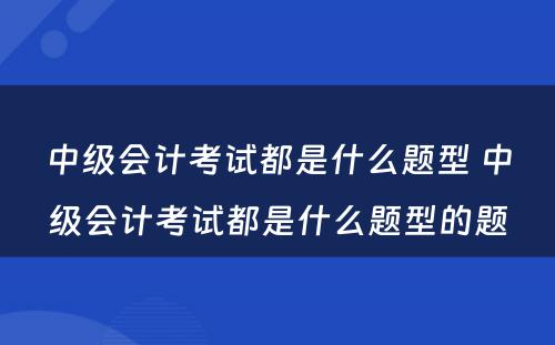 中级会计考试都是什么题型 中级会计考试都是什么题型的题