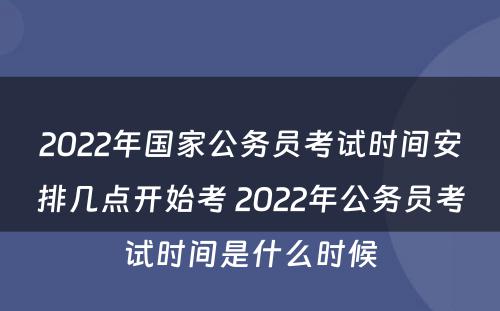 2022年国家公务员考试时间安排几点开始考 2022年公务员考试时间是什么时候