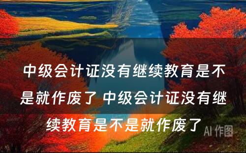 中级会计证没有继续教育是不是就作废了 中级会计证没有继续教育是不是就作废了