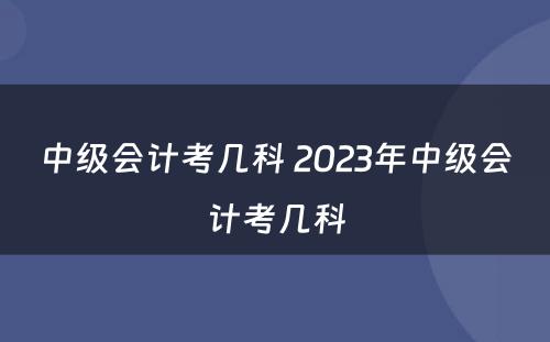 中级会计考几科 2023年中级会计考几科