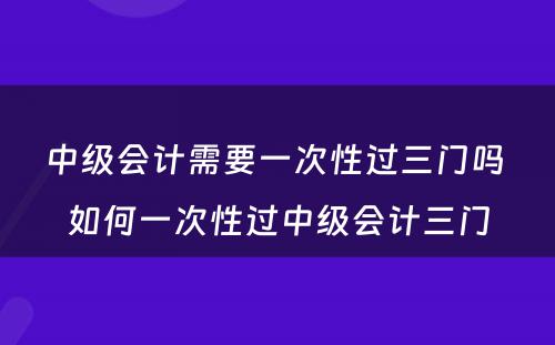 中级会计需要一次性过三门吗 如何一次性过中级会计三门