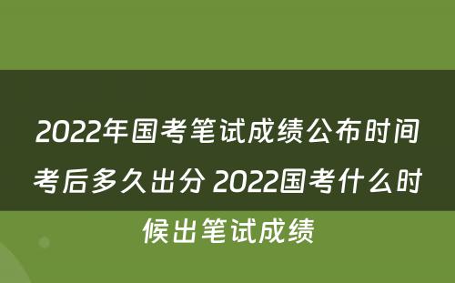 2022年国考笔试成绩公布时间考后多久出分 2022国考什么时候出笔试成绩