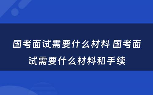 国考面试需要什么材料 国考面试需要什么材料和手续