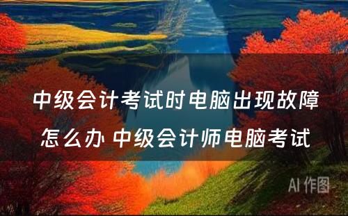 中级会计考试时电脑出现故障怎么办 中级会计师电脑考试