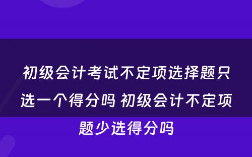 初级会计考试不定项选择题只选一个得分吗 初级会计不定项题少选得分吗