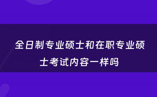  全日制专业硕士和在职专业硕士考试内容一样吗