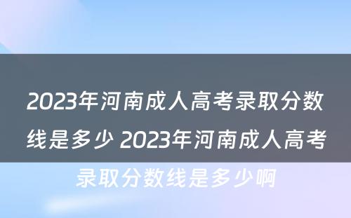 2023年河南成人高考录取分数线是多少 2023年河南成人高考录取分数线是多少啊