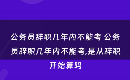 公务员辞职几年内不能考 公务员辞职几年内不能考,是从辞职开始算吗