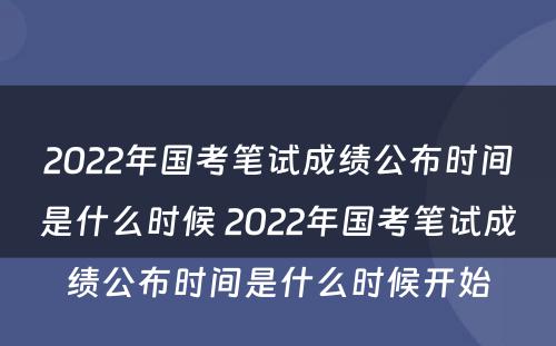 2022年国考笔试成绩公布时间是什么时候 2022年国考笔试成绩公布时间是什么时候开始