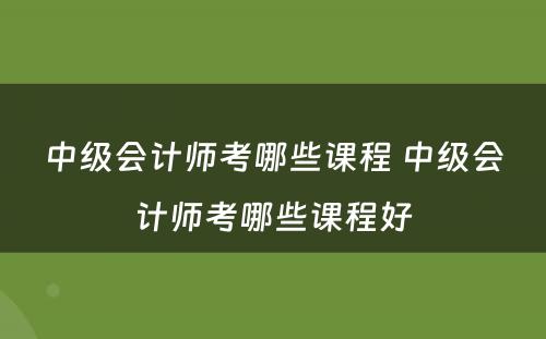 中级会计师考哪些课程 中级会计师考哪些课程好