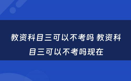 教资科目三可以不考吗 教资科目三可以不考吗现在