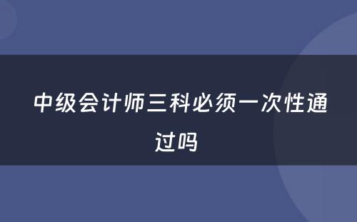 中级会计师三科必须一次性通过吗 