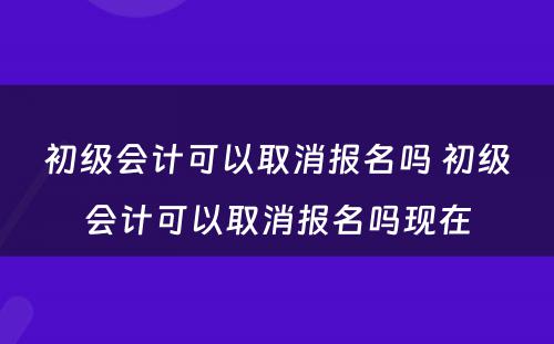 初级会计可以取消报名吗 初级会计可以取消报名吗现在