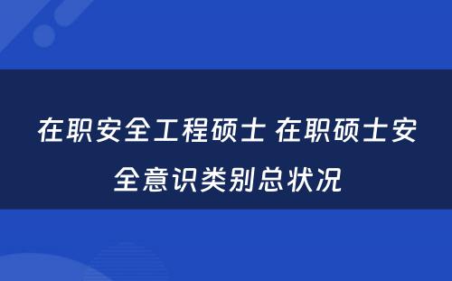 在职安全工程硕士 在职硕士安全意识类别总状况