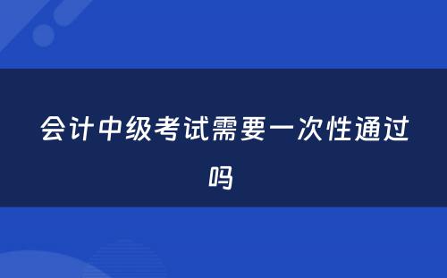 会计中级考试需要一次性通过吗 