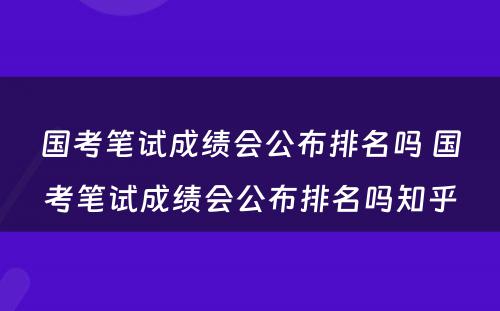 国考笔试成绩会公布排名吗 国考笔试成绩会公布排名吗知乎