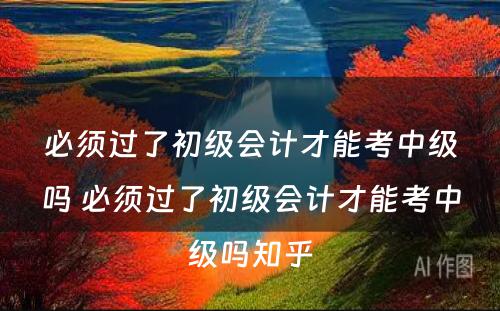 必须过了初级会计才能考中级吗 必须过了初级会计才能考中级吗知乎