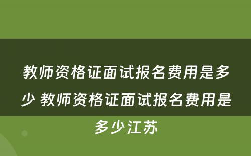 教师资格证面试报名费用是多少 教师资格证面试报名费用是多少江苏