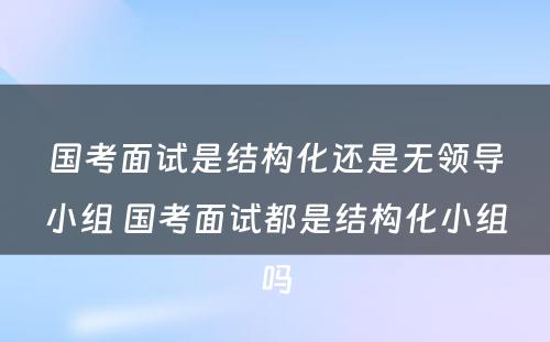 国考面试是结构化还是无领导小组 国考面试都是结构化小组吗