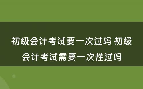 初级会计考试要一次过吗 初级会计考试需要一次性过吗