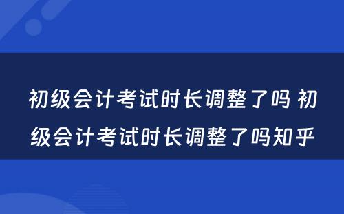 初级会计考试时长调整了吗 初级会计考试时长调整了吗知乎