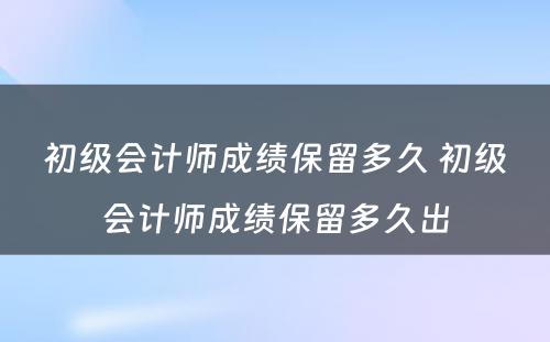 初级会计师成绩保留多久 初级会计师成绩保留多久出